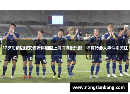 27岁加纳边锋安佩姆将加盟上海海港俱乐部，体育转会大事件引关注